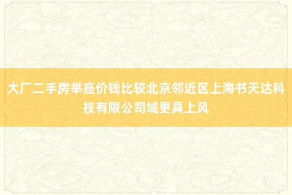 大厂二手房举座价钱比较北京邻近区上海书天达科技有限公司域更具上风